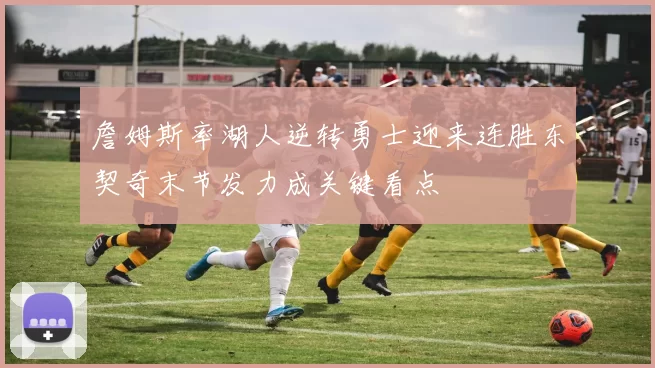 詹姆斯率湖人逆转勇士迎来连胜东契奇末节发力成关键看点