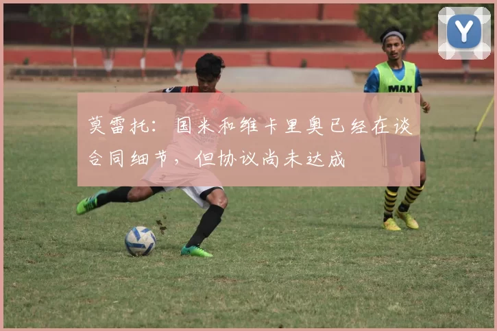 莫雷托：国米和维卡里奥已经在谈合同细节，但协议尚未达成