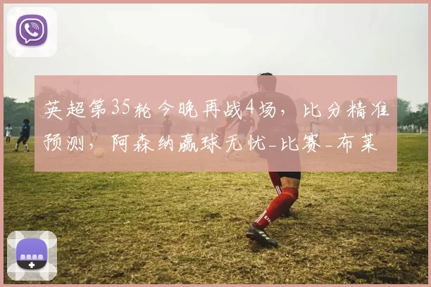 英超第35轮今晚再战4场，比分精准预测，阿森纳赢球无忧_比赛_布莱顿_赛季