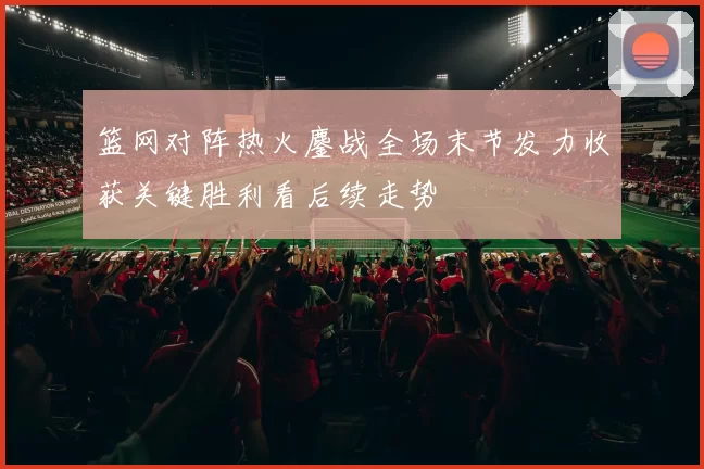 篮网对阵热火鏖战全场末节发力收获关键胜利看后续走势