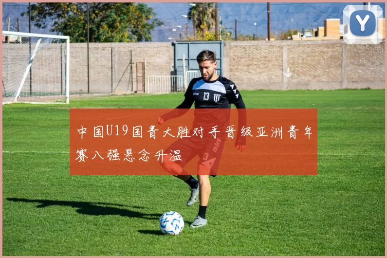 中国U19国青大胜对手晋级亚洲青年赛八强悬念升温