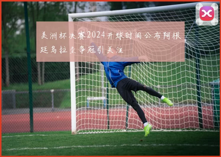 美洲杯决赛2024开球时间公布阿根廷乌拉圭争冠引关注