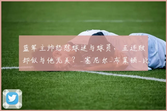 蓝军主帅怒怼球迷与球员，五连败却似与他无关？_塞尼尔_布莱顿_比赛