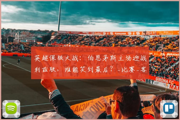 英超保级大战：伯恩茅斯主场迎战利兹联，谁能笑到最后？_比赛_客场_状态