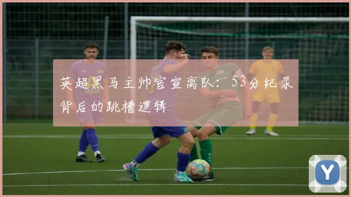 英超黑马主帅官宣离队：53分纪录背后的跳槽逻辑