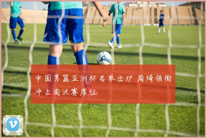 中国男篮亚洲杯名单出炉 周琦领衔冲击淘汰赛席位