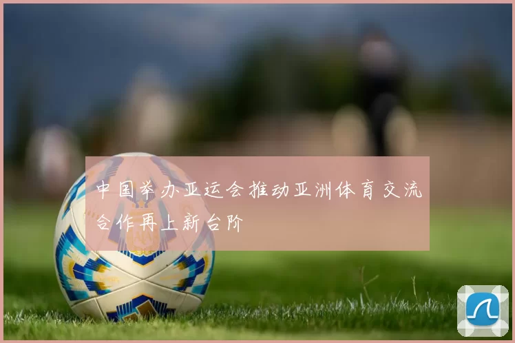 中国举办亚运会推动亚洲体育交流合作再上新台阶