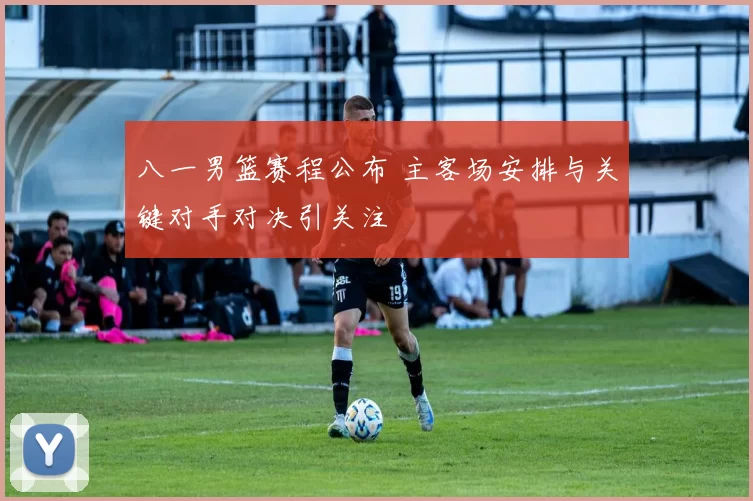 八一男篮赛程公布 主客场安排与关键对手对决引关注