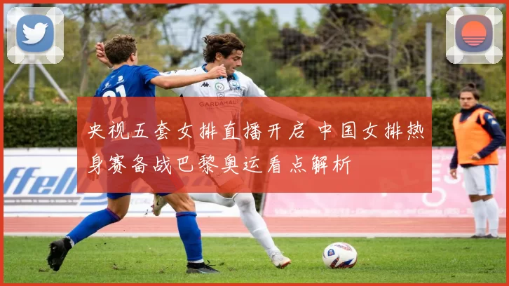 央视五套女排直播开启 中国女排热身赛备战巴黎奥运看点解析