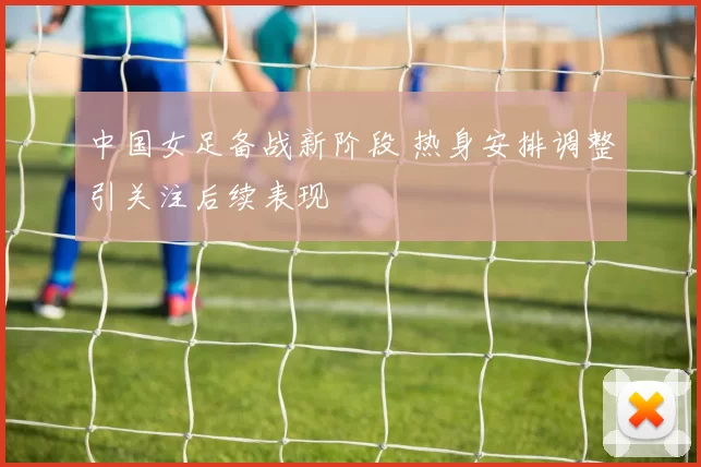 中国女足备战新阶段 热身安排调整引关注后续表现