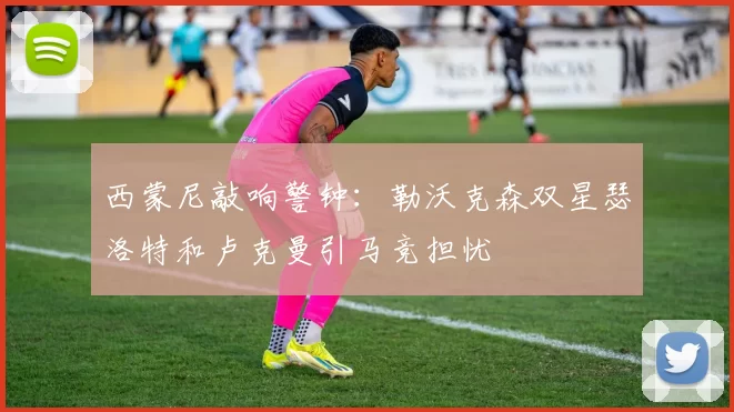 西蒙尼敲响警钟：勒沃克森双星瑟洛特和卢克曼引马竞担忧