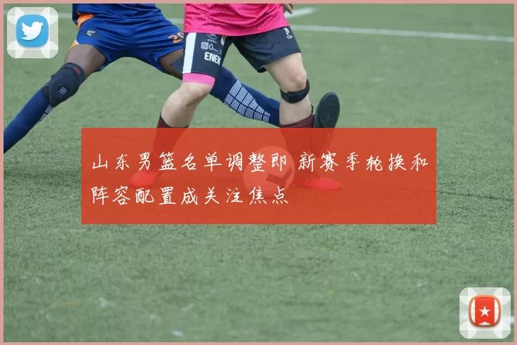 山东男篮名单调整即 新赛季轮换和阵容配置成关注焦点