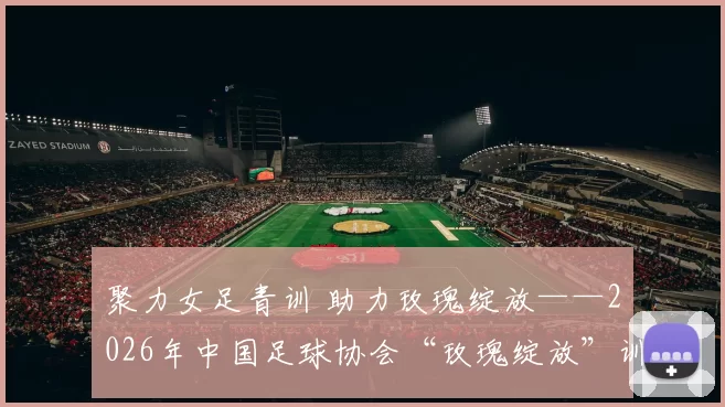 聚力女足青训 助力玫瑰绽放——2026年中国足球协会“玫瑰绽放”训练营U12年龄组在梅州开营！