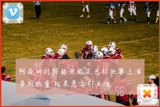 阿森纳对阵赫尔城足总杯决赛上演争冠较量 结果悬念引关注