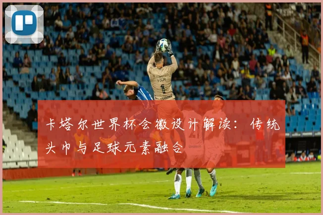 卡塔尔世界杯会徽设计解读:传统头巾与足球元素融合