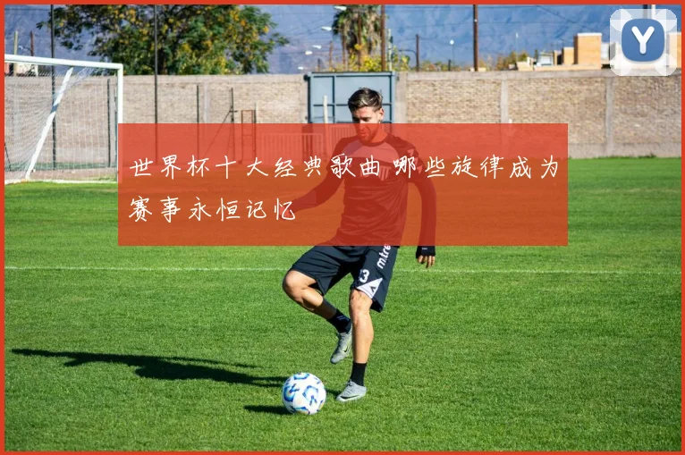 世界杯十大经典歌曲 哪些旋律成为赛事永恒记忆