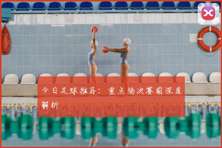 今日足球推荐：重点场次赛前深度解析