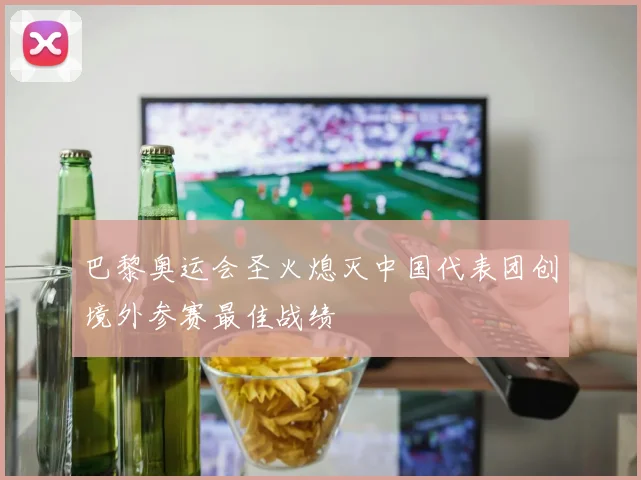巴黎奥运会圣火熄灭中国代表团创境外参赛最佳战绩