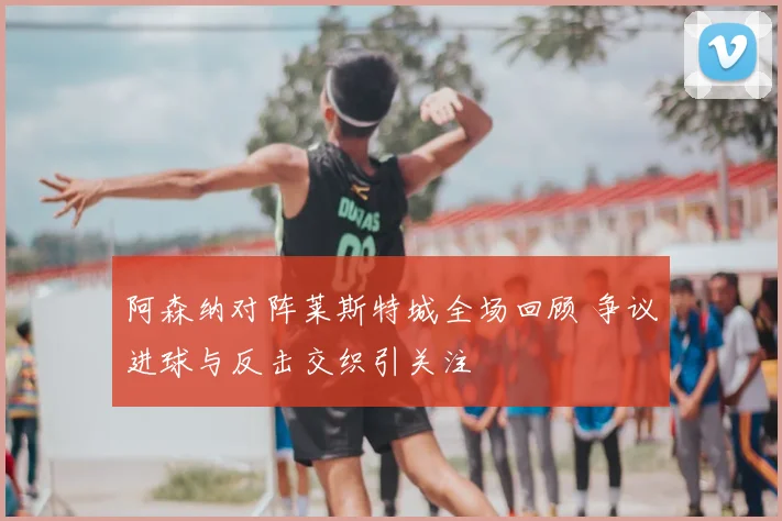 阿森纳对阵莱斯特城全场回顾 争议进球与反击交织引关注