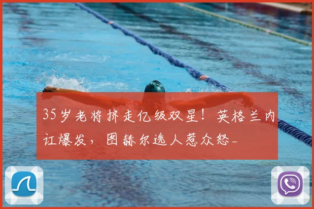 35岁老将挤走亿级双星!英格兰内讧爆发,图赫尔选人惹众怒_