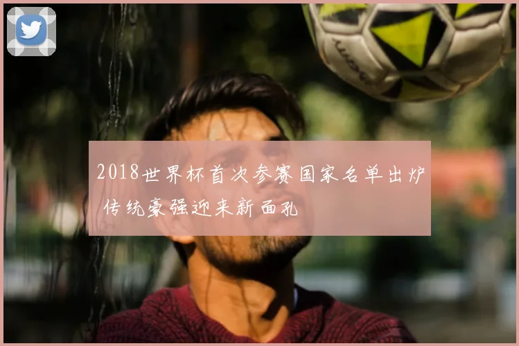 2018世界杯首次参赛国家名单出炉 传统豪强迎来新面孔