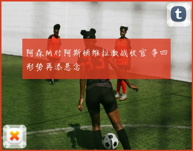 阿森纳对阿斯顿维拉激战收官 争四形势再添悬念