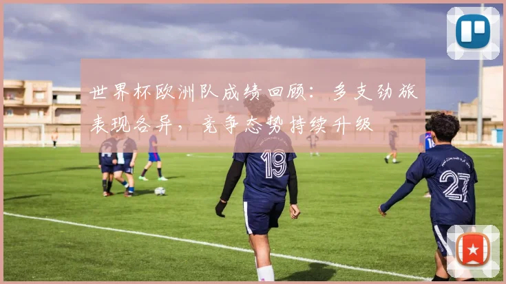 世界杯欧洲队成绩回顾:多支劲旅表现各异,竞争态势持续升级