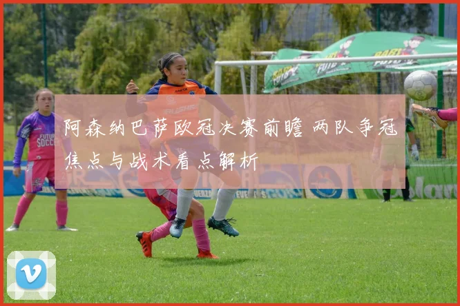阿森纳巴萨欧冠决赛前瞻 两队争冠焦点与战术看点解析